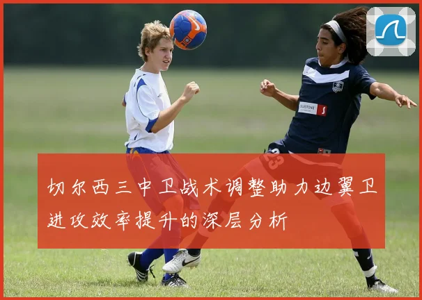 切尔西三中卫战术调整助力边翼卫进攻效率提升的深层分析