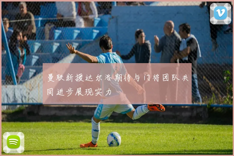 曼联新援达尔洛期待与门将团队共同进步展现实力